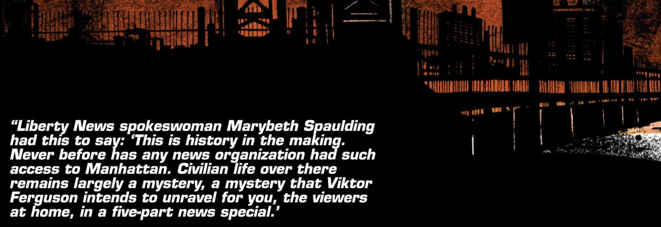 Liberty News spokeswoman Marybeth Spaulding had this to say... This is history in the making. Never befor has any news organization had such access to manhattan. Civilian life over there remains largely a mystery, a mystery that Viktor Ferguson intends to unravel for you, the viewers at home, in a five-part news special.