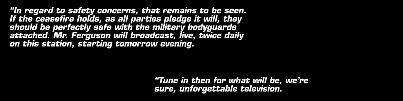 In regard to safety concerns, that remains to be seen. If the caesefire holds, as all parties pledge it will, they should be perfectly safe with the military bodyguards attached. Mister Ferguson will broacast, live, twice daily on this station, starting tomorrow evening... Tune in then for what will be, we're sure, unforgettable television.